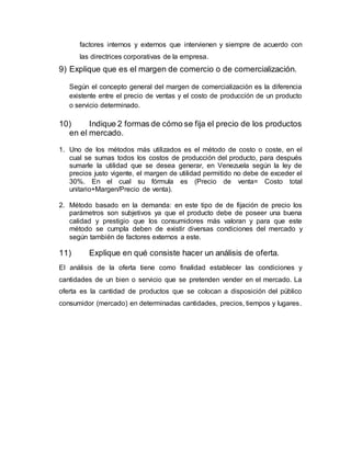 factores internos y externos que intervienen y siempre de acuerdo con
las directrices corporativas de la empresa.
9) Explique que es el margen de comercio o de comercialización.
Según el concepto general del margen de comercialización es la diferencia
existente entre el precio de ventas y el costo de producción de un producto
o servicio determinado.
10) Indique 2 formas de cómo se fija el precio de los productos
en el mercado.
1. Uno de los métodos más utilizados es el método de costo o coste, en el
cual se sumas todos los costos de producción del producto, para después
sumarle la utilidad que se desea generar, en Venezuela según la ley de
precios justo vigente, el margen de utilidad permitido no debe de exceder el
30%. En el cual su fórmula es (Precio de venta= Costo total
unitario+Margen/Precio de venta).
2. Método basado en la demanda: en este tipo de de fijación de precio los
parámetros son subjetivos ya que el producto debe de poseer una buena
calidad y prestigio que los consumidores más valoran y para que este
método se cumpla deben de existir diversas condiciones del mercado y
según también de factores externos a este.
11) Explique en qué consiste hacer un análisis de oferta.
El análisis de la oferta tiene como finalidad establecer las condiciones y
cantidades de un bien o servicio que se pretenden vender en el mercado. La
oferta es la cantidad de productos que se colocan a disposición del público
consumidor (mercado) en determinadas cantidades, precios, tiempos y lugares.
 
