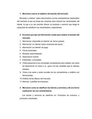 1. Mencione cuál es el objetivo del estudio del mercado
Recopilar y analizar datos relacionados con las características destacadas
del mercado al que se dirige una empresa para conocer las necesidades del
cliente, lo que a su vez permite ofrecer un producto o servicio que tenga la
capacidad de satisfacer sus necesidades y expectativas.
2. Enumere que tipo de información existe para realizar el estudio del
mercado
1. Información disponible en internet de forma gratuita.
2. Información en internet sobre empresas del sector.
3. Información en internet de pago.
4. Ferias sectoriales.
5. Revistas especializadas.
6. Observación directa
7. Entrevistas y encuestas
8. Visita presencial a tus principales competidores para realizar una tarea
de observación en base a un guion con las variables que te interesa
estudiar.
9. Visita a las webs y redes sociales de tus competidores y análisis con
herramientas.
10.Análisis de los líderes del mercado.
11.Informes y perfiles de empresas.
3. Mencione como se clasifican los bienes y servicios y dé una breve
explicación de sus características
Los bienes y servicios se clasifican en: Productos de consumo y
productos industriales.
 