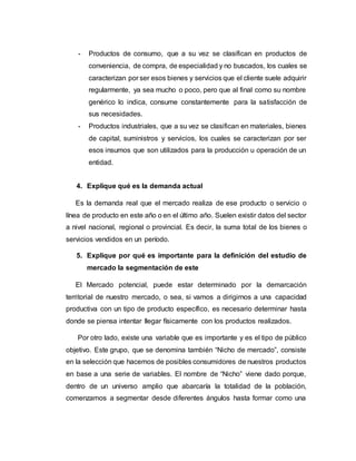 - Productos de consumo, que a su vez se clasifican en productos de
conveniencia, de compra, de especialidad y no buscados, los cuales se
caracterizan por ser esos bienes y servicios que el cliente suele adquirir
regularmente, ya sea mucho o poco, pero que al final como su nombre
genérico lo indica, consume constantemente para la satisfacción de
sus necesidades.
- Productos industriales, que a su vez se clasifican en materiales, bienes
de capital, suministros y servicios, los cuales se caracterizan por ser
esos insumos que son utilizados para la producción u operación de un
entidad.
4. Explique qué es la demanda actual
Es la demanda real que el mercado realiza de ese producto o servicio o
línea de producto en este año o en el último año. Suelen existir datos del sector
a nivel nacional, regional o provincial. Es decir, la suma total de los bienes o
servicios vendidos en un período.
5. Explique por qué es importante para la definición del estudio de
mercado la segmentación de este
El Mercado potencial, puede estar determinado por la demarcación
territorial de nuestro mercado, o sea, si vamos a dirigirnos a una capacidad
productiva con un tipo de producto específico, es necesario determinar hasta
donde se piensa intentar llegar físicamente con los productos realizados.
Por otro lado, existe una variable que es importante y es el tipo de público
objetivo. Este grupo, que se denomina también “Nicho de mercado”, consiste
en la selección que hacemos de posibles consumidores de nuestros productos
en base a una serie de variables. El nombre de “Nicho” viene dado porque,
dentro de un universo amplio que abarcaría la totalidad de la población,
comenzamos a segmentar desde diferentes ángulos hasta formar como una
 