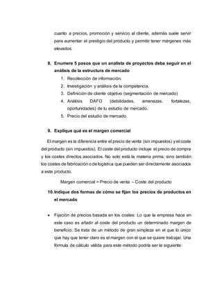 cuanto a precios, promoción y servicio al cliente, además suele servir
para aumentar el prestigio del producto y permitir tener márgenes más
elevados.
8. Enumere 5 pasos que un analista de proyectos debe seguir en el
análisis de la estructura de mercado
1. Recolección de información.
2. Investigación y análisis de la competencia.
3. Definición de cliente objetivo (segmentación de mercado)
4. Análisis DAFO (debilidades, amenazas, fortalezas,
oportunidades) de tu estudio de mercado.
5. Precio del estudio de mercado.
9. Explique qué es el margen comercial
El margen es la diferencia entre el precio de venta (sin impuestos) y el coste
del producto (sin impuestos). El coste del producto incluye el precio de compra
y los costes directos asociados. No solo está la materia prima, sino también
los costes de fabricación o de logística que pueden ser directamente asociados
a este producto.
Margen comercial = Precio de venta – Coste del producto
10.Indique dos formas de cómo se fijan los precios de productos en
el mercado
 Fijación de precios basada en los costes: Lo que la empresa hace en
este caso es añadir al coste del producto un determinado margen de
beneficio. Se trata de un método de gran simpleza en el que lo único
que hay que tener claro es el margen con el que se quiere trabajar. Una
fórmula de cálculo válida para este método podría ser la siguiente:
 