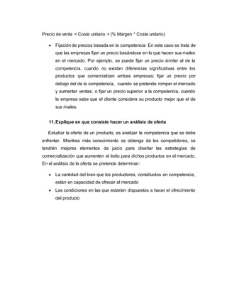 Precio de venta = Coste unitario + (% Margen * Coste unitario)
 Fijación de precios basada en la competencia: En este caso se trata de
que las empresas fijan un precio basándose en lo que hacen sus rivales
en el mercado. Por ejemplo, se puede fijar un precio similar al de la
competencia, cuando no existan diferencias significativas entre los
productos que comercializan ambas empresas; fijar un precio por
debajo del de la competencia, cuando se pretende romper el mercado
y aumentar ventas; o fijar un precio superior a la competencia, cuando
la empresa sabe que el cliente considera su producto mejor que el de
sus rivales.
11.Explique en que consiste hacer un análisis de oferta
Estudiar la oferta de un producto, es analizar la competencia que se debe
enfrentar. Mientras más conocimiento se obtenga de los competidores, se
tendrán mejores elementos de juicio para diseñar las estrategias de
comercialización que aumenten el éxito para dichos productos en el mercado.
En el análisis de la oferta se pretende determinar:
 La cantidad del bien que los productores, constituidos en competencia,
están en capacidad de ofrecer al mercado
 Las condiciones en las que estarían dispuestos a hacer el ofrecimiento
del producto
 