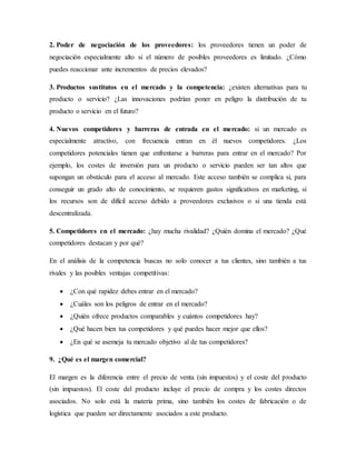 2. Poder de negociación de los proveedores: los proveedores tienen un poder de
negociación especialmente alto si el número de posibles proveedores es limitado. ¿Cómo
puedes reaccionar ante incrementos de precios elevados?
3. Productos sustitutos en el mercado y la competencia: ¿existen alternativas para tu
producto o servicio? ¿Las innovaciones podrían poner en peligro la distribución de tu
producto o servicio en el futuro?
4. Nuevos competidores y barreras de entrada en el mercado: si un mercado es
especialmente atractivo, con frecuencia entran en él nuevos competidores. ¿Los
competidores potenciales tienen que enfrentarse a barreras para entrar en el mercado? Por
ejemplo, los costes de inversión para un producto o servicio pueden ser tan altos que
supongan un obstáculo para el acceso al mercado. Este acceso también se complica si, para
conseguir un grado alto de conocimiento, se requieren gastos significativos en marketing, si
los recursos son de difícil acceso debido a proveedores exclusivos o si una tienda está
descentralizada.
5. Competidores en el mercado: ¿hay mucha rivalidad? ¿Quién domina el mercado? ¿Qué
competidores destacan y por qué?
En el análisis de la competencia buscas no solo conocer a tus clientes, sino también a tus
rivales y las posibles ventajas competitivas:
 ¿Con qué rapidez debes entrar en el mercado?
 ¿Cuáles son los peligros de entrar en el mercado?
 ¿Quién ofrece productos comparables y cuántos competidores hay?
 ¿Qué hacen bien tus competidores y qué puedes hacer mejor que ellos?
 ¿En qué se asemeja tu mercado objetivo al de tus competidores?
9. ¿Qué es el margen comercial?
El margen es la diferencia entre el precio de venta (sin impuestos) y el coste del producto
(sin impuestos). El coste del producto incluye el precio de compra y los costes directos
asociados. No solo está la materia prima, sino también los costes de fabricación o de
logística que pueden ser directamente asociados a este producto.
 