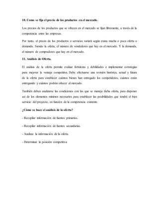 10. Como se fija el precio de los productos en el mercado.
Los precios de los productos que se ofrecen en el mercado se fijan libremente, a través de la
competencia entre las empresas.
Por tanto, el precio de los productos o servicios variará según exista mucha o poca oferta o
demanda. Siendo la oferta, el número de vendedores que hay en el mercado. Y la demanda,
el número de compradores que hay en el mercado.
11. Análisis de Oferta.
El análisis de la oferta permite evaluar fortalezas y debilidades e implementar estrategias
para mejorar la ventaja competitiva. Debe efectuarse una revisión histórica, actual y futura
de la oferta para establecer cuántos bienes han entregado los competidores, cuántos están
entregando y cuántos podrán ofrecer al mercado.
También deben analizarse las condiciones con las que se maneja dicha oferta, para disponer
así de los elementos mínimos necesarios para establecer las posibilidades que tendrá el bien
servicio del proyecto, en función de la competencia existente.
¿Cómo se hace el análisis de la oferta?
- Recopilar información de fuentes primarias.
- Recopilar información de fuentes secundarias.
- Analizar la información de la oferta.
- Determinar la posición competitiva
 