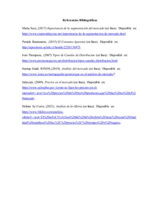 Referencias Bibliográficas
Marta Seco, (2017) Importancia de la segmentación del mercado (en línea). Disponible en:
https://www.emprendepyme.net/importancia-de-la-segmentacion-de-mercado.html
Pamela Bustamante, (2015) El Consumo Aparente (en línea). Disponible en:
http://repositorio.uchile.cl/handle/2250/136975
Ivan Thompson, (2007) Tipos de Canales de Distribución (en línea). Disponible en:
https://www.promonegocios.net/distribucion/tipos-canales-distribucion.html
Startup Guide IONOS, (2019). Análisis del mercado (en línea). Disponible en:
https://www.ionos.es/startupguide/gestion/que-es-el-analisis-de-mercado/?
Indecopi, (2009). Precios en el mercado (en línea). Disponible en:
https://www.yalosabes.pe/-/como-se-fijan-los-precios-en-el-
mercado#:~:text=Los%20precios%20de%20los%20productos,que%20hay%20en%20el%2
0mercado.
Helmut Sy Corvo, (2021). Análisis de la Oferta (en línea). Disponible en:
https://www.lifeder.com/analisis-
oferta/#:~:text=El%20an%C3%A1lisis%20de%20la%20oferta%20tiene%20como%20final
idad%20establecer%20las,%2C%20precios%2C%20tiempos%20y%20lugares.
 