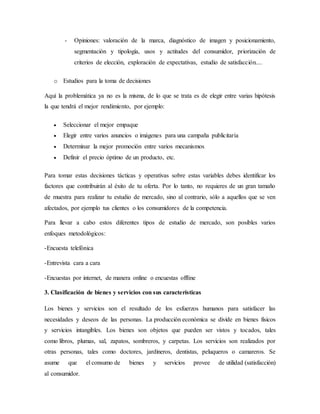 - Opiniones: valoración de la marca, diagnóstico de imagen y posicionamiento,
segmentación y tipología, usos y actitudes del consumidor, priorización de
criterios de elección, exploración de expectativas, estudio de satisfacción....
o Estudios para la toma de decisiones
Aquí la problemática ya no es la misma, de lo que se trata es de elegir entre varias hipótesis
la que tendrá el mejor rendimiento, por ejemplo:
 Seleccionar el mejor empaque
 Elegir entre varios anuncios o imágenes para una campaña publicitaria
 Determinar la mejor promoción entre varios mecanismos
 Definir el precio óptimo de un producto, etc.
Para tomar estas decisiones tácticas y operativas sobre estas variables debes identificar los
factores que contribuirán al éxito de tu oferta. Por lo tanto, no requieres de un gran tamaño
de muestra para realizar tu estudio de mercado, sino al contrario, sólo a aquellos que se ven
afectados, por ejemplo tus clientes o los consumidores de la competencia.
Para llevar a cabo estos diferentes tipos de estudio de mercado, son posibles varios
enfoques metodológicos:
-Encuesta telefónica
-Entrevista cara a cara
-Encuestas por internet, de manera online o encuestas offline
3. Clasificación de bienes y servicios con sus características
Los bienes y servicios son el resultado de los esfuerzos humanos para satisfacer las
necesidades y deseos de las personas. La producción económica se divide en bienes físicos
y servicios intangibles. Los bienes son objetos que pueden ser vistos y tocados, tales
como libros, plumas, sal, zapatos, sombreros, y carpetas. Los servicios son realizados por
otras personas, tales como doctores, jardineros, dentistas, peluqueros o camareros. Se
asume que el consumo de bienes y servicios provee de utilidad (satisfacción)
al consumidor.
 