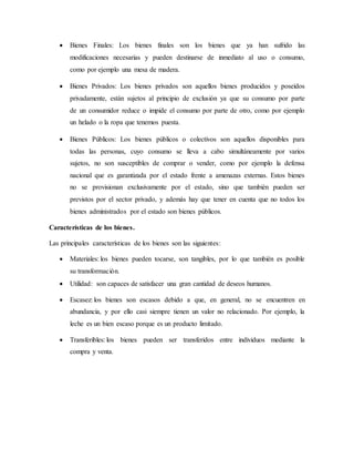  Bienes Finales: Los bienes finales son los bienes que ya han sufrido las
modificaciones necesarias y pueden destinarse de inmediato al uso o consumo,
como por ejemplo una mesa de madera.
 Bienes Privados: Los bienes privados son aquellos bienes producidos y poseídos
privadamente, están sujetos al principio de exclusión ya que su consumo por parte
de un consumidor reduce o impide el consumo por parte de otro, como por ejemplo
un helado o la ropa que tenemos puesta.
 Bienes Públicos: Los bienes públicos o colectivos son aquellos disponibles para
todas las personas, cuyo consumo se lleva a cabo simultáneamente por varios
sujetos, no son susceptibles de comprar o vender, como por ejemplo la defensa
nacional que es garantizada por el estado frente a amenazas externas. Estos bienes
no se provisionan exclusivamente por el estado, sino que también pueden ser
previstos por el sector privado, y además hay que tener en cuenta que no todos los
bienes administrados por el estado son bienes públicos.
Características de los bienes.
Las principales características de los bienes son las siguientes:
 Materiales: los bienes pueden tocarse, son tangibles, por lo que también es posible
su transformación.
 Utilidad: son capaces de satisfacer una gran cantidad de deseos humanos.
 Escasez: los bienes son escasos debido a que, en general, no se encuentren en
abundancia, y por ello casi siempre tienen un valor no relacionado. Por ejemplo, la
leche es un bien escaso porque es un producto limitado.
 Transferibles: los bienes pueden ser transferidos entre individuos mediante la
compra y venta.
 