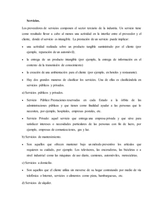 Servicios.
Los proveedores de servicios componen el sector terciario de la industria. Un servicio tiene
como resultado llevar a cabo al menos una actividad en la interfaz entre el proveedor y el
cliente, donde el servicio es intangible. La prestación de un servicio puede implicar:
 una actividad realizada sobre un producto tangible suministrado por el cliente (por
ejemplo, reparación de un automóvil);
 la entrega de un producto intangible (por ejemplo, la entrega de información en el
contexto de la transmisión de conocimiento)
 la creación de una ambientación para el cliente (por ejemplo, en hoteles y restaurante).
 Hay dos grandes maneras de clasificar los servicios. Una de ellas es clasificándola en
servicios públicos y privados.
a) Servicios públicos y privados.
 Servicio Público: Prestaciones reservadas en cada Estado a la órbita de las
administraciones públicas y que tienen como finalidad ayudar a las personas que lo
necesiten, por ejemplo, hospitales, empresas postales, etc.
 Servicio Privado: aquel servicio que entrega una empresa privada y que sirve para
satisfacer intereses o necesidades particulares de las personas con fin de lucro, por
ejemplo, empresas de comunicaciones, gas y luz.
b) Servicios de mantenimiento.
 Son aquellos que ofrecen mantener bajo un método preventivo los artículos que
requieren su cuidado, por ejemplo. Los televisores, las enceradoras, las bicicletas o a
nivel industrial como las máquinas de uso diario, camiones, automóviles, motocicletas.
c) Servicios a domicilio.
 Son aquellos que el cliente utiliza sin moverse de su hogar contratando por medio de vía
telefónica o Internet, servicios o alimentos como pizza, hamburguesas, etc.
d) Servicios de alquiler.
 