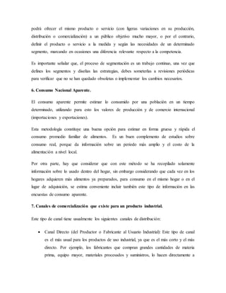 podrá ofrecer el mismo producto o servicio (con ligeras variaciones en su producción,
distribución o comercialización) a un público objetivo mucho mayor, o por el contrario,
definir el producto o servicio a la medida y según las necesidades de un determinado
segmento, marcando en ocasiones una diferencia relevante respecto a la competencia.
Es importante señalar que, el proceso de segmentación es un trabajo continuo, una vez que
defines los segmentos y diseñas las estrategias, debes someterlas a revisiones periódicas
para verificar que no se han quedado obsoletas o implementar los cambios necesarios.
6. Consumo Nacional Aparente.
El consumo aparente permite estimar lo consumido por una población en un tiempo
determinado, utilizando para esto los valores de producción y de comercio internacional
(importaciones y exportaciones).
Esta metodología constituye una buena opción para estimar en forma gruesa y rápida el
consumo promedio familiar de alimentos. Es un buen complemento de estudios sobre
consumo real, porque da información sobre un periodo más amplio y el costo de la
alimentación a nivel local.
Por otra parte, hay que considerar que con este método se ha recopilado solamente
información sobre lo usado dentro del hogar, sin embargo considerando que cada vez en los
hogares adquieren más alimentos ya preparados, para consumo en el mismo hogar o en el
lugar de adquisición, se estima conveniente incluir también este tipo de información en las
encuestas de consumo aparente.
7. Canales de comercialización que existe para un producto industrial.
Este tipo de canal tiene usualmente los siguientes canales de distribución:
 Canal Directo (del Productor o Fabricante al Usuario Industrial): Este tipo de canal
es el más usual para los productos de uso industrial, ya que es el más corto y el más
directo. Por ejemplo, los fabricantes que compran grandes cantidades de materia
prima, equipo mayor, materiales procesados y suministros, lo hacen directamente a
 
