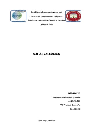 República bolivariana de Venezuela
Universidad panamericana del puerto
Faculta de ciencia económicas y sociales
Uniapa- Carora
AUTO-EVALUACION
INTEGRANTE
Jose Antonio Alvarellos Brizuela
c.l: 27.739.151
PROF. Luis A. Gómez R.
Sección: 15
30 de mayo del 2021
 