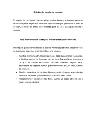Objetivo del estudio de mercado
El objetivo de todo estudio de mercado es analizar la oferta y demanda existente
de una empresa; según los resultados que se obtengan permitirán la toma la
decisión, si debe o no entrar en el mercado, para así tener su propio producto o
servicio.
Tipo de información existe para realizar el estudio de mercado
Definir para qué queremos realizar el estudio. Anota los problemas a resolver y ten
en cuenta que es posible encontrar más de una solución.
 Fuentes de información. Hablamos de dos tipos: las primarias (encuestas,
entrevistas, grupos de discusión, etc., es decir, las que llevas tú mismo a
cabo) o las fuentes secundarias (artículos, informes, páginas webs,
estadísticas de empresa, fuentes gubernamentales, etc., es decir, fuentes
de terceros).
 Diseño y tratamiento de los datos. Deberás decidir cómo vas a recopilar los
datos que necesitas, qué herramientas o técnicas vas a utilizar.
 Procesamiento y análisis de los datos. Cuando ya sepas cómo lo vas a
hacer, ¡manos a la obra!
 