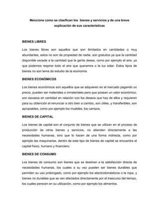 Mencione como se clasifican los bienes y servicios y de una breve
explicación de sus características
BIENES LIBRES
Los bienes libres son aquellos que son ilimitados en cantidades o muy
abundantes, estos no son de propiedad de nadie, son gratuitos ya que la cantidad
disponible excede a la cantidad que la gente desea, como por ejemplo el aire, ya
que podemos respirar todo el aire que queramos o la luz solar. Estos tipos de
bienes no son tema de estudio de la economía.
BIENES ECONÓMICOS
Los bienes económicos son aquellos que se adquieren en el mercado pagando un
precio, pueden ser materiales o inmateriales pero que posean un valor económico,
son escasos en cantidad en relación con los deseos que hay de ellos y requieren
para su obtención el renunciar a otro bien a cambio, son útiles, y transferibles, son
apropiables, como por ejemplo los muebles, los campos.
BIENES DE CAPITAL
Los bienes de capital son el conjunto de bienes que se utilizan en el proceso de
producción de otros bienes y servicios, no atienden directamente a las
necesidades humanas, sino que lo hacen de una forma indirecta, como por
ejemplo las maquinarias, dentro de este tipo de bienes de capital se encuentra el
capital físico, humano y financiero.
BIENES DE CONSUMO
Los bienes de consumo son bienes que se destinan a la satisfacción directa de
necesidades humanas, los cuales a su vez pueden ser bienes durables que
permiten su uso prolongado, como por ejemplo los electrodomésticos o la ropa, y
bienes no durables que se ven afectados directamente por el trascurso del tiempo,
los cuales perecen en su utilización, como por ejemplo los alimentos.
 