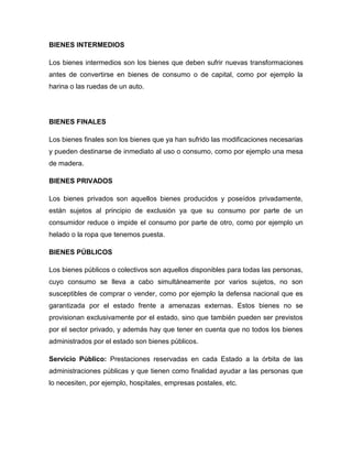 BIENES INTERMEDIOS
Los bienes intermedios son los bienes que deben sufrir nuevas transformaciones
antes de convertirse en bienes de consumo o de capital, como por ejemplo la
harina o las ruedas de un auto.
BIENES FINALES
Los bienes finales son los bienes que ya han sufrido las modificaciones necesarias
y pueden destinarse de inmediato al uso o consumo, como por ejemplo una mesa
de madera.
BIENES PRIVADOS
Los bienes privados son aquellos bienes producidos y poseídos privadamente,
están sujetos al principio de exclusión ya que su consumo por parte de un
consumidor reduce o impide el consumo por parte de otro, como por ejemplo un
helado o la ropa que tenemos puesta.
BIENES PÚBLICOS
Los bienes públicos o colectivos son aquellos disponibles para todas las personas,
cuyo consumo se lleva a cabo simultáneamente por varios sujetos, no son
susceptibles de comprar o vender, como por ejemplo la defensa nacional que es
garantizada por el estado frente a amenazas externas. Estos bienes no se
provisionan exclusivamente por el estado, sino que también pueden ser previstos
por el sector privado, y además hay que tener en cuenta que no todos los bienes
administrados por el estado son bienes públicos.
Servicio Público: Prestaciones reservadas en cada Estado a la órbita de las
administraciones públicas y que tienen como finalidad ayudar a las personas que
lo necesiten, por ejemplo, hospitales, empresas postales, etc.
 