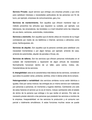 Servicio Privado: aquel servicio que entrega una empresa privada y que sirve
para satisfacer intereses o necesidades particulares de las personas con fin de
lucro, por ejemplo, empresas de comunicaciones, gas y luz.
Servicios de mantenimiento. Son aquellos que ofrecen mantener bajo un
método preventivo los artículos que requieren su cuidado, por ejemplo. Los
televisores, las enceradoras, las bicicletas o a nivel industrial como las máquinas
de uso diario, camiones, automóviles, motocicletas.
Servicios a domicilio. Son aquellos que el cliente utiliza sin moverse de su hogar
contratando por medio de vía telefónica o Internet, servicios o alimentos como
pizza, hamburguesas, etc.
Servicios de alquiler. Son aquellos que la persona contrata para satisfacer una
necesidad momentánea o por algún tiempo, por ejemplo: arriendo de casa,
arriendo de automóviles, alquiler de parcelas o fincas, etc.
Servicios de talleres. Son los servicios que ofrecen personas individuales en el
cuidado del mantenimiento y reparación de algún artículo de necesidad.
Normalmente funcionan dentro de un taller, para carros, motos, etc.
Características de los servicios.
8. Intangibilidad: esta es la característica más básica de los servicios, consiste en
que estos no pueden verse, probarse, sentirse, oírse ni olerse antes de la compra.
Heterogeneidad o variabilidad: dos servicios similares nunca serán idénticos o
iguales. Esto por varios motivos: las entregas de un mismo servicio son realizadas
por personas a personas, en momentos y lugares distintos. Cambiando uno solo
de estos factores el servicio ya no es el mismo, incluso cambiando sólo el estado
de ánimo de la persona que entrega o la que recibe el servicio. Por esto es
necesario prestar atención a las personas que prestarán los servicios a nombre de
la empresa. Inseparabilidad: en los servicios la producción y el consumo son
parcial o totalmente simultáneos. A estas funciones muchas veces se puede
 