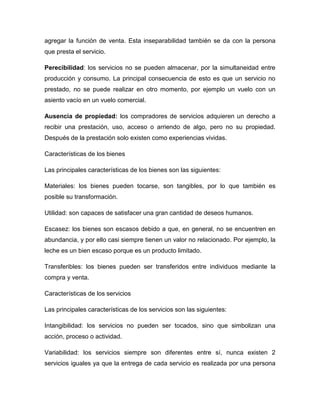 agregar la función de venta. Esta inseparabilidad también se da con la persona
que presta el servicio.
Perecibilidad: los servicios no se pueden almacenar, por la simultaneidad entre
producción y consumo. La principal consecuencia de esto es que un servicio no
prestado, no se puede realizar en otro momento, por ejemplo un vuelo con un
asiento vacío en un vuelo comercial.
Ausencia de propiedad: los compradores de servicios adquieren un derecho a
recibir una prestación, uso, acceso o arriendo de algo, pero no su propiedad.
Después de la prestación solo existen como experiencias vividas.
Características de los bienes
Las principales características de los bienes son las siguientes:
Materiales: los bienes pueden tocarse, son tangibles, por lo que también es
posible su transformación.
Utilidad: son capaces de satisfacer una gran cantidad de deseos humanos.
Escasez: los bienes son escasos debido a que, en general, no se encuentren en
abundancia, y por ello casi siempre tienen un valor no relacionado. Por ejemplo, la
leche es un bien escaso porque es un producto limitado.
Transferibles: los bienes pueden ser transferidos entre individuos mediante la
compra y venta.
Características de los servicios
Las principales características de los servicios son las siguientes:
Intangibilidad: los servicios no pueden ser tocados, sino que simbolizan una
acción, proceso o actividad.
Variabilidad: los servicios siempre son diferentes entre sí, nunca existen 2
servicios iguales ya que la entrega de cada servicio es realizada por una persona
 