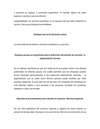 o personal en lugares y momentos específicos. Al cambiar alguno de estos
aspectos, cambia el servicio ofrecido.
Inseparabilidad: los servicios prestados no se separan del que está recibiendo el
servicio, sino que el proceso es simultáneo.
Explique que es la demanda actual
La suma total de los bienes o servicios vendidos en un período.
Explique porque es importante para la definición del estudio de mercado la
segmentación de este
Es un método importante ya que por medio de él se pueden dividir a los clientes
potenciales en distintos grupos, los cuales permiten que las empresas puedan
enviar mensajes personalizados a las audiencias debidamente correctas. La
segmentación por su parte como término general puede dividirse por otras
grandes categorías. Al usar este tipo de técnicas, las campañas de marketing son
más efectivas debido a que impactan a las personas correctas con contenido
adaptado a cada una de ellas.
Describa el procedimiento para calcular el consumo Nacional aparente
Es una cifra estadística del consumo nacional o regional de acero durante un
periodo de tiempo dado. Se basa en la suma de los informes de producción de las
 
