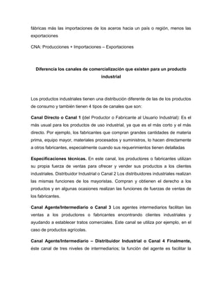 fábricas más las importaciones de los aceros hacia un país o región, menos las
exportaciones
CNA: Producciones + Importaciones – Exportaciones
Diferencia los canales de comercialización que existen para un producto
industrial
Los productos industriales tienen una distribución diferente de las de los productos
de consumo y también tienen 4 tipos de canales que son:
Canal Directo o Canal 1 (del Productor o Fabricante al Usuario Industrial): Es el
más usual para los productos de uso industrial, ya que es el más corto y el más
directo. Por ejemplo, los fabricantes que compran grandes cantidades de materia
prima, equipo mayor, materiales procesados y suministros, lo hacen directamente
a otros fabricantes, especialmente cuando sus requerimientos tienen detalladas
Especificaciones técnicas. En este canal, los productores o fabricantes utilizan
su propia fuerza de ventas para ofrecer y vender sus productos a los clientes
industriales. Distribuidor Industrial o Canal 2 Los distribuidores industriales realizan
las mismas funciones de los mayoristas. Compran y obtienen el derecho a los
productos y en algunas ocasiones realizan las funciones de fuerzas de ventas de
los fabricantes.
Canal Agente/Intermediario o Canal 3 Los agentes intermediarios facilitan las
ventas a los productores o fabricantes encontrando clientes industriales y
ayudando a establecer tratos comerciales. Este canal se utiliza por ejemplo, en el
caso de productos agrícolas.
Canal Agente/Intermediario – Distribuidor Industrial o Canal 4 Finalmente,
éste canal de tres niveles de intermediarios; la función del agente es facilitar la
 
