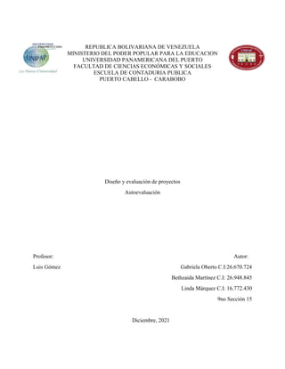 REPUBLICA BOLIVARIANA DE VENEZUELA
MINISTERIO DEL PODER POPULAR PARA LA EDUCACION
UNIVERSIDAD PANAMERICANA DEL PUERTO
FACULTAD DE CIENCIAS ECONÓMICAS Y SOCIALES
ESCUELA DE CONTADURIA PUBLICA
PUERTO CABELLO - CARABOBO
Diseño y evaluación de proyectos
Autoevaluación
Profesor: Autor:
Luis Gómez Gabriela Oberto C.I:26.670.724
Bethzaida Martínez C.I: 26.948.845
Linda Márquez C.I: 16.772.430
9no Sección 15
Diciembre, 2021
 