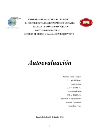 1
UNIVERSIDAD PANAMERICANA DEL PUERTO
FACULTAD DE CIENCIAS ECONÓMICAS Y SOCIALES
ESCUELA DE CONTADURIA PÚBLICA
CONVENIO CUAM-UNIPAP
CATEDRA DE DISEÑO Y EVALUACIÓN DE PROYECTO
Autoevaluación
Autores: Sarais Delgado
C.I.: V-24.824.063
Jorge Aguiar
C.I: V- 27.966.462
Alejandro Rivero
C.I: V-28.207.586
Profesor: Morelia Moreno
Carrera: Contaduría
Sede: San Felipe
Puerto Cabello, 30 de Junio, 2022
 