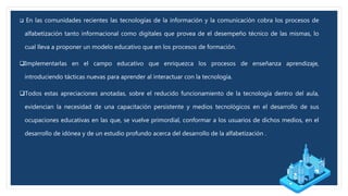  En las comunidades recientes las tecnologías de la información y la comunicación cobra los procesos de
alfabetización tanto informacional como digitales que provea de el desempeño técnico de las mismas, lo
cual lleva a proponer un modelo educativo que en los procesos de formación.
Implementarlas en el campo educativo que enriquezca los procesos de enseñanza aprendizaje,
introduciendo tácticas nuevas para aprender al interactuar con la tecnología.
Todos estas apreciaciones anotadas, sobre el reducido funcionamiento de la tecnología dentro del aula,
evidencian la necesidad de una capacitación persistente y medios tecnológicos en el desarrollo de sus
ocupaciones educativas en las que, se vuelve primordial, conformar a los usuarios de dichos medios, en el
desarrollo de idónea y de un estudio profundo acerca del desarrollo de la alfabetización .
 