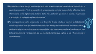 Aprovechando la tecnología en el campo educativo se expone para el desarrollo de este artículo, la
siguiente proposición: “En la preparación de una propuesta curricular que posibilite alfabetizar tanto
informacional como digitalmente al cliente de las Tic ́s, se tienen que tener en cuenta 3 magnitudes:
la tecnológica, la pedagógica y la administrativa.”
Por consiguiente, se vuelve fundamental en el desarrollo de este estudio, el papel de la alfabetización,
no solo digital sino más que nada informacional, que destaque la relevancia de ser introducida en el
medio educativo, como un instrumento que posibilite a los usuarios aprovechar el medio para la obra
de los entendimiento y el desarrollo de una mentalidad crítica que explote la red y formen mejores
conocimientos.
 