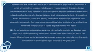  implementación en el proceso educativo es que se transforman en un apoyo didáctico del instructor al
permitir la transmisión de conceptos, métodos, valores y reacciones a partir de otros medios que
comúnmente no se han usado, superando la utilización superficial, marginado y reducido que se ha estado
realizando de ellos. alumnos, se les da una entrada más simple e interactivo de las fuentes de expresión de
manera más innovadora y con nuevos medios y toleres (donde de aprendizajes cooperativos, tanto
presenciales como virtuales (foro, chats, correos) que posibilita al sujeto familiarizarse con la utilización de
herramientas tecnológicas que va a poder después transferir a otros medios.
En fin, son bastantes los puntos positivos que provee este medio y los beneficios que da debido a que
rompe con la concepción espacio y tiempo. Podría ser usada tanto, dentro como fuera del aula y en
instantes diferentes lo que permite la entrada a la enseñanza a personas que no contaban con dicha que lo
transforman en un enorme potencial para enriquecer el trabajo educativo
 
