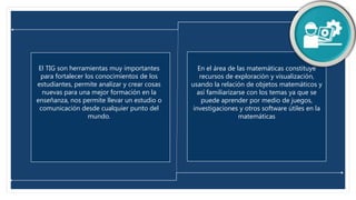 En el área de las matemáticas constituye
recursos de exploración y visualización,
usando la relación de objetos matemáticos y
así familiarizarse con los temas ya que se
puede aprender por medio de juegos,
investigaciones y otros software útiles en la
matemáticas
El TIG son herramientas muy importantes
para fortalecer los conocimientos de los
estudiantes, permite analizar y crear cosas
nuevas para una mejor formación en la
enseñanza, nos permite llevar un estudio o
comunicación desde cualquier punto del
mundo.
 