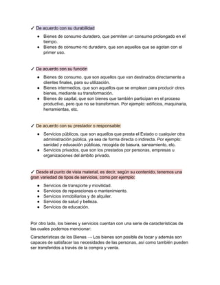 ✓ De acuerdo con su durabilidad
● Bienes de consumo duradero, que permiten un consumo prolongado en el
tiempo.
● Bienes de consumo no duradero, que son aquellos que se agotan con el
primer uso.
✓ De acuerdo con su función
● Bienes de consumo, que son aquellos que van destinados directamente a
clientes finales, para su utilización.
● Bienes intermedios, que son aquellos que se emplean para producir otros
bienes, mediante su transformación.
● Bienes de capital, que son bienes que también participan en el proceso
productivo, pero que no se transforman. Por ejemplo: edificios, maquinaria,
herramientas, etc.
✓ De acuerdo con su prestador o responsable:
● Servicios públicos, que son aquellos que presta el Estado o cualquier otra
administración pública, ya sea de forma directa o indirecta. Por ejemplo:
sanidad y educación públicas, recogida de basura, saneamiento, etc.
● Servicios privados, que son los prestados por personas, empresas u
organizaciones del ámbito privado.
✓ Desde el punto de vista material, es decir, según su contenido, tenemos una
gran variedad de tipos de servicios, como por ejemplo:
● Servicios de transporte y movilidad.
● Servicios de reparaciones o mantenimiento.
● Servicios inmobiliarios y de alquiler.
● Servicios de salud y belleza.
● Servicios de educación.
Por otro lado, los bienes y servicios cuentan con una serie de características de
las cuales podemos mencionar:
Características de los Bienes → Los bienes son posible de tocar y además son
capaces de satisfacer las necesidades de las personas, así como también pueden
ser transferidos a través de la compra y venta.
 