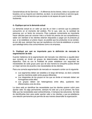 Características de los Servicios → A diferencia de los bienes, éstos no pueden ser
tocados y en su mayoría son distintos. es decir, no sé encontrará un servicio igual,
y al mismo tiempo el servicio que se presta no sé separa de quien lo está
recibiendo.
4.- Explique qué es la demanda actual
La demanda actual es un valor ya sea de un bien o servicio que la población
consumiría en el momento del análisis. Por lo que, esto es, la cantidad de
personas por un factor de consumo. Para cualquier comerciante es importante
hacer cálculos para así conocer más a a fondo los precios de sus competidores y
saber con claridad si los clientes estarían dispuestos a pagar por el producto ya
que, si se establece un precio mayor, es posible que los productos no se vendan,
es por ello que, siempre hay que ser equitativos a la hora de establecer un precio
que satisfaga tanto a los consumidores como a la empresa.
5.- Expliqué por qué es importante para la definición de mercado la
segmentación de éste
Cuando hablamos de la segmentación del mercado nos referimos a aquella labor
que consiste en dividir en grupos de determinados clientes un mercado en
específico. Ésto es con la finalidad de poder establecer con seguridad las
necesidades de cada grupo para que de esa manera la compañía pueda ofrecer
un mejor servicio de acuerdo a las necesidades de los clientes.
Para una correcta segmentación de mercado en necesario contar con lo siguiente:
● Los segmentos deben ser estables a lo largo del tiempo, es decir, evitando
que los miembros estén entre grupos diferentes.
● Los integrantes de los grupos en los que se divide el mercado deben ser
homogéneos entre ellos.
● Los grupos deben ser heterogéneos entre ellos, quedando bien
diferenciados unos de otros.
La clave está en identificar las necesidades que los clientes quieren cubrir para
aportar valor. Es algo permanente, siempre ha sido así y es lo primero. No hace
falta que las necesidades sean extraordinarias, ni tampoco las soluciones. Se trata
de identificarlas bien para poder aportar valor a los clientes y que se establezca
una relación permanente que permita de esa manera desarrollar la organización.
 