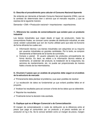 6.- Describa el procedimiento para calcular el Consumo Nacional Aparente
Se entiende por demanda al llamado Consumo Nacional Aparente (CNA), que es
la cantidad de determinado bien o servicio que el mercado requiere, y que se
expresa de la siguiente manera:
Demanda = CNA = Producción nacional + importaciones - exportaciones.
7.- Diferencia los canales de comercialización que existen para un producto
industrial
Los bienes industriales que viajan desde el lugar de producción, hasta los
consumidores finales, se conocen como canales de distribución industrial, en este
canal, existen subcanales que son de mucha utilidad para que esta vía funcione
de forma eficiente los cuales son:
● Información técnica: Los bienes industriales son adquiridos en su mayoría
por usuarios industriales en grandes cantidades. Por lo tanto, se compran
directamente al fabricante de la fuente de suministro.
● Compra a granel: El usuario adquiere los productos principalmente de
forma técnica. Es decir, se refiere a la información técnica relativa al
rendimiento, el estándar del producto, la instalación de la maquinaria, los
servicios de mantenimiento, etc. no puede ser proporcionada de manera
fiable a través de los intermediarios.
8.- Enumere 5 pasos que un analista de proyectos debe seguir en el análisis
de la estructura de mercado
✓ Primeramente debe plantear el problema y que sean posibles de resolver
✓ La recolección de datos es fundamental ya que evitará posibles fallos en el
proyecto.
✓ Analizar los resultados para así conocer a fondo de los datos que se obtendrán.
✓ Reportar los resultados.
✓ Finalmente tomar la decisión más acertada.
9.- Explique qué es el Margen Comercial o de Comercialización
El margen de comercialización o costo de retribución es la diferencia entre el
precio que paga el consumidor por un producto y el precio recibido por el
productor en kg ó Its. Se le conoce también como un margen de precio, margen
 