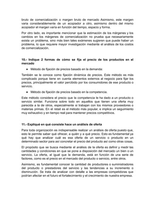 bruto de comercialización o margen bruto de mercado Asimismo, este margen
varia considerablemente de un acopiador a otro, asimismo dentro del mismo
acopiador el margen varía en función del tiempo, espacio y forma.
Por otro lado, es importante mencionar que la estimación de los márgenes y los
cambios en los márgenes de comercialización no prueba que necesariamente
exista un problema, sino más bien tales exámenes sugieren que puede haber un
problema, lo que requiere mayor investigación mediante el análisis de los costos
de comercialización.
10.- Indique 2 formas de cómo se fija el precio de los productos en el
mercado
● Método de fijación de precios basado en la demanda:
También se le conoce como fijación dinámica de precios. Este método es más
complicado porque tiene en cuenta elementos externos al negocio para fijar los
precios, principalmente el valor percibido por los consumidores de ese producto o
servicio.
● Método de fijación de precios basado en la competencia.
Este método considera el precio que la competencia le ha dado a un producto o
servicio similar. Funciona sobre todo en aquellos que tienen una oferta muy
parecida a la de otros, especialmente si trabajan con los mismos proveedores o
materias primas. En el retail es el método más popular, e implica un seguimiento
muy exhaustivo y en tiempo real para mantener precios competitivos.
11.- Expliqué en qué consiste hace un análisis de oferta
Para toda organización es indispensable realizar un análisis de oferta puesto que,
esto le permite saber qué ofrecer, a quién y a qué precio. Esto es fundamental ya
qué hay que analizar cuál es esa oferta de un servicio o producto en un
determinado sector para así concretar el precio del producto así como otras cosas.
El propósito que se busca mediante el análisis de la oferta es definir y medir las
cantidades y condiciones en que se pone a disposición del mercado un bien o un
servicio. La oferta, al igual que la demanda, está en función de una serie de
factores, como es el precio en el mercado del producto o servicio, entre otros.
Asimismo, es fundamental conocer la cantidad de productores o suministradores
del producto o prestadores del servicio y las tendencias a su incremento o
disminución. Se trata de analizar con detalle a las empresas competidoras que
podrían afectar en el futuro el fortalecimiento y el crecimiento de nuestra empresa.
 