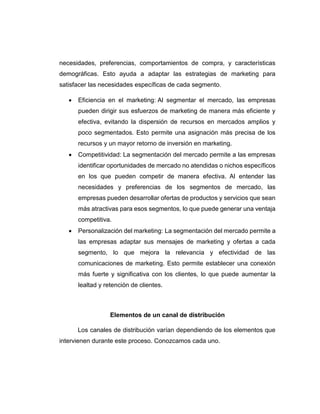 necesidades, preferencias, comportamientos de compra, y características
demográficas. Esto ayuda a adaptar las estrategias de marketing para
satisfacer las necesidades específicas de cada segmento.
 Eficiencia en el marketing: Al segmentar el mercado, las empresas
pueden dirigir sus esfuerzos de marketing de manera más eficiente y
efectiva, evitando la dispersión de recursos en mercados amplios y
poco segmentados. Esto permite una asignación más precisa de los
recursos y un mayor retorno de inversión en marketing.
 Competitividad: La segmentación del mercado permite a las empresas
identificar oportunidades de mercado no atendidas o nichos específicos
en los que pueden competir de manera efectiva. Al entender las
necesidades y preferencias de los segmentos de mercado, las
empresas pueden desarrollar ofertas de productos y servicios que sean
más atractivas para esos segmentos, lo que puede generar una ventaja
competitiva.
 Personalización del marketing: La segmentación del mercado permite a
las empresas adaptar sus mensajes de marketing y ofertas a cada
segmento, lo que mejora la relevancia y efectividad de las
comunicaciones de marketing. Esto permite establecer una conexión
más fuerte y significativa con los clientes, lo que puede aumentar la
lealtad y retención de clientes.
Elementos de un canal de distribución
Los canales de distribución varían dependiendo de los elementos que
intervienen durante este proceso. Conozcamos cada uno.
 