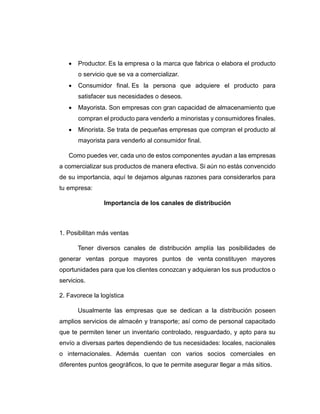  Productor. Es la empresa o la marca que fabrica o elabora el producto
o servicio que se va a comercializar.
 Consumidor final. Es la persona que adquiere el producto para
satisfacer sus necesidades o deseos.
 Mayorista. Son empresas con gran capacidad de almacenamiento que
compran el producto para venderlo a minoristas y consumidores finales.
 Minorista. Se trata de pequeñas empresas que compran el producto al
mayorista para venderlo al consumidor final.
Como puedes ver, cada uno de estos componentes ayudan a las empresas
a comercializar sus productos de manera efectiva. Si aún no estás convencido
de su importancia, aquí te dejamos algunas razones para considerarlos para
tu empresa:
Importancia de los canales de distribución
1. Posibilitan más ventas
Tener diversos canales de distribución amplía las posibilidades de
generar ventas porque mayores puntos de venta constituyen mayores
oportunidades para que los clientes conozcan y adquieran los sus productos o
servicios.
2. Favorece la logística
Usualmente las empresas que se dedican a la distribución poseen
amplios servicios de almacén y transporte; así como de personal capacitado
que te permiten tener un inventario controlado, resguardado, y apto para su
envío a diversas partes dependiendo de tus necesidades: locales, nacionales
o internacionales. Además cuentan con varios socios comerciales en
diferentes puntos geográficos, lo que te permite asegurar llegar a más sitios.
 