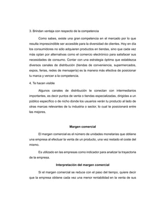 3. Brindan ventaja con respecto de la competencia
Como sabes, existe una gran competencia en el mercado por lo que
resulta imprescindible ser accesible para la diversidad de clientes. Hoy en día
los consumidores no sólo adquieren productos en tiendas, sino que cada vez
más optan por alternativas como el comercio electrónico para satisfacer sus
necesidades de consumo. Contar con una estrategia óptima que establezca
diversos canales de distribución (tiendas de conveniencia, supermercados,
expos, ferias, redes de mensajería) es la manera más efectiva de posicionar
tu marca y vencer a la competencia.
4. Te hacen visible
Algunos canales de distribución te conectan con intermediarios
importantes, es decir puntos de venta o tiendas especializadas, dirigidas a un
público específico o de nicho donde los usuarios verán tu producto al lado de
otras marcas relevantes de tu industria o sector, lo cual te posicionará entre
las mejores.
Margen comercial
El margen comercial es el número de unidades monetarias que obtiene
una empresa al efectuar la venta de un producto, una vez restado el coste del
mismo.
Es utilizado en las empresas como indicador para analizar la trayectoria
de la empresa.
Interpretación del margen comercial
Si el margen comercial se reduce con el paso del tiempo, quiere decir
que la empresa obtiene cada vez una menor rentabilidad en la venta de sus
 
