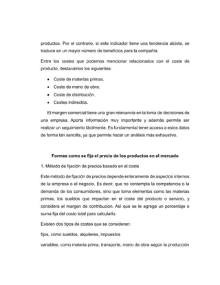 productos. Por el contrario, si este indicador tiene una tendencia alcista, se
traduce en un mayor número de beneficios para la compañía.
Entre los costes que podemos mencionar relacionados con el coste de
producto, destacamos los siguientes:
 Coste de materias primas.
 Coste de mano de obra.
 Coste de distribución.
 Costes indirectos.
El margen comercial tiene una gran relevancia en la toma de decisiones de
una empresa. Aporta información muy importante y además permite ser
realizar un seguimiento fácilmente. Es fundamental tener acceso a estos datos
de forma tan sencilla, ya que permite hacer un análisis más exhaustivo.
Formas como se fija el precio de los productos en el mercado
1. Método de fijación de precios basado en el coste
Este método de fijación de precios depende enteramente de aspectos internos
de la empresa o el negocio. Es decir, que no contempla la competencia o la
demanda de los consumidores, sino que toma elementos como las materias
primas, los sueldos que impactan en el coste del producto o servicio, y
considera el margen de contribución. Así que se le agrega un porcentaje o
suma fija del costo total para calcularlo.
Existen dos tipos de costes que se consideran:
fijos, como sueldos, alquileres, impuestos
variables, como materia prima, transporte, mano de obra según la producción
 