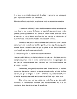 A su favor, es el método más sencillo de utilizar y representa una gran ayuda
para negocios que inician sus actividades.
Ejemplo de fijación de precios basado en el coste: una pequeña pastelera
Es el método más elegido para emprendimientos que inician, el ejemplo
más claro es una persona dedicada a la repostería que comienza a vender
galletas, panes y pasteles en una tienda de barrio. Quiere decir que todo lo
prepara en un horno casero, con insumos que compra al mayoreo en un
supermercado, para vender unidades limitadas cada semana.
Todavía no puede competir con pastelerías prestigiosas o que cuentan
con un personal para atender pedidos grandes, ni con aquellas que pueden
realizar envíos a toda la ciudad; así que la fijación de sus precios dependerá
mucho de lo que gaste para su producción.
2. Método de fijación de precios basado en la demanda
También se le conoce como fijación dinámica de precios. Este método es más
complicado porque tiene en cuenta elementos externos al negocio para fijar
los precios, principalmente el valor percibido por los consumidores de ese
producto o servicio.
Sin embargo, incluye otros aspectos como el valor añadido, la facilidad
de acceso al producto o servicio, el descremado de precios (al inicio la oferta
es cara, así que se dirige a un sector económico que puede costearlo; más
adelante, a medida que crece la competencia, el precio baja), entre otros.
Esto quiere decir que los precios no serán fijos, y que es posible
apoyarse en herramientas digitales para recalcular cada vez que sea
necesario, como ocurre con el uso de algoritmos.
 