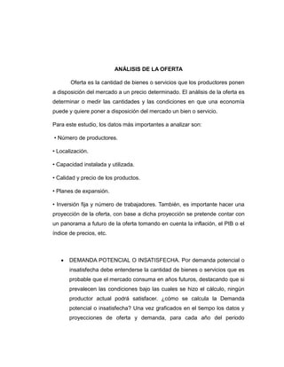 ANÁLISIS DE LA OFERTA
Oferta es la cantidad de bienes o servicios que los productores ponen
a disposición del mercado a un precio determinado. El análisis de la oferta es
determinar o medir las cantidades y las condiciones en que una economía
puede y quiere poner a disposición del mercado un bien o servicio.
Para este estudio, los datos más importantes a analizar son:
• Número de productores.
• Localización.
• Capacidad instalada y utilizada.
• Calidad y precio de los productos.
• Planes de expansión.
• Inversión fija y número de trabajadores. También, es importante hacer una
proyección de la oferta, con base a dicha proyección se pretende contar con
un panorama a futuro de la oferta tomando en cuenta la inflación, el PIB o el
índice de precios, etc.
 DEMANDA POTENCIAL O INSATISFECHA. Por demanda potencial o
insatisfecha debe entenderse la cantidad de bienes o servicios que es
probable que el mercado consuma en años futuros, destacando que si
prevalecen las condiciones bajo las cuales se hizo el cálculo, ningún
productor actual podrá satisfacer. ¿cómo se calcula la Demanda
potencial o insatisfecha? Una vez graficados en el tiempo los datos y
proyecciones de oferta y demanda, para cada año del periodo
 
