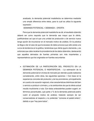 analizado, la demanda potencial insatisfecha se determina mediante
una simple diferencia entre éstos, para lo cual se utiliza la siguiente
expresión:
DEMANDA POTENCIAL = DEMANDA – OFERTA
Para que la demanda potencial insatisfecha se dé, el resultado obtenido
deberá ser como requisito que la demanda sea mayor que la oferta,
justificándose así que el que una unidad de producción o de servicio nueva
tenga opción de incursionar en el mercado motivo de análisis. En la práctica
se llega a dar el caso de que la escasez de datos provoca que sólo exista una
curva de tendencia en la gráfica, teniéndose que oferta igual a demanda, y es
entonces que cabe recalcar la procedencia de los datos obtenidos, destacando
que aquellos derivados de fuentes primarias son más importantes y
representativos que los originados en fuentes secundarias
 ESTIMACIÓN DE LA PARTICIPACIÓN DEL PROYECTO EN LA
DEMANDA POTENCIAL O INSATISFECHA. - La estimación de la
demanda potencial en el área de mercado por atender puede realizarse
considerando, entre otras, las siguientes opciones: • Con base en la
experiencia concreta del productor y de los promotores; principalmente
en cuanto a la vocación regional, a las características distintivas del bien
o servicio a producir o brindar y, a la certidumbre de que la oferta actual
resulta insuficiente o nula. Con éstos antecedentes pueden sugerir, en
términos porcentuales, qué parte o % de la demanda potencial podría
cubrir el proyecto motivo de análisis; tratando siempre de ser
conservadores al respecto y no pretender “comerse el pastel entero”,
debido a que “hay para todos”.
 