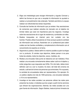 2. Elige una metodología para recoger información y síguela: Conocer y
definir las formas en que vas a recopilar la información te ayudará a
realizar un procedimiento más ordenado. También permitirá a tu equipo
realizar con efectividad las tareas requeridas.
3. Consulta las fuentes de información que ya existen: Hay asociaciones
de comercios que realizan estudios de mercado con el objetivo de
brindar datos que sean de importancia para los negocios. Investiga
sobre las asociaciones de tu lugar de residencia y contáctate con ellas.
4. Realiza búsquedas en internet pero ten cuidado con las
fuentes: Puedes utilizar buscadores en línea aunque quizás la cantidad
de información sea confusa. Asesórate con un profesional para saber
cuáles son las fuentes confiables y complementa la información con el
conocimiento de expertos en el tema.
5. Segmenta tu público: Debes definir lo máximo posible a quién te diriges
con tu producto. Si vendes ropa deportiva, debes pensar si es para
todas las edades, todos los deportes, sexos, medidas, etc.
6. Realiza una encuesta: Este punto se relaciona con ser metódico. Para
realizar una encuesta correctamente debes saber cuál es el objetivo y
evitar preguntas cuya respuesta sea Sí/No. Por otro lado, debes tener
definido cuál va a ser tu muestra. Es decir, del total del universo de
estudio, cuál será el número de personas que entrevistes. Por supuesto,
la cantidad de encuestados debe ser representativa. Por ejemplo: En
un público objetivo de más de 1000 personas, una encuesta realizada
a 10 no es representativa.
7. Investiga en las redes sociales: Las personas utilizan las redes para
presentar las dudas o molestias que les surgen a partir de los servicios
que ofrecen las organizaciones. Además, las redes sociales son una
gran fuente de información. Según Statista, hasta el primer trimestre de
 