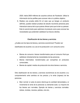 2020, había 2600 millones de usuarios activos de Facebook. Utiliza la
información de los perfiles para conocer más a tu público objetivo.
8. Realiza una prueba piloto: En el caso que ya tengas un producto
definido, puedes realizar pruebas de estudio reuniendo personas para
interactuar acerca de lo que quieres ofrecer para que te den su parecer.
Esto te servirá tanto para optimizar el producto como para conocer las
necesidades que pretenden satisfacer tus futuros clientes.
Clasificación de los bienes y servicios
¿Cuáles son los tipos de bienes y servicios económicos? Pueden ser
clasificados de acuerdo a su uso en la producción o en consumo como:
 Bienes de consumo: bienes transformados para el consumo final que
satisfacen directamente las necesidades de las personas.
 Bienes intermedios: transformados por compañías en productos
comerciales.
 Bienes de capital: medios de producción de otros bienes o servicios.
Otra clasificación de los bienes y servicios económicos es de acuerdo a su
comportamiento ante cambios en los precios y la renta (ingreso) de las
personas:
 Bien normal: si sube el precio disminuye la cantidad demandada y si
incrementa la renta de la personas su demanda sube. La mayoría de
los bienes son normales. Ejemplo de bienes y servicios normales:
dulces, revistas, neveras, pelotas, cine etc.
 