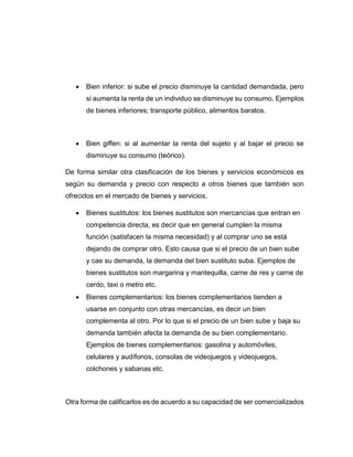  Bien inferior: si sube el precio disminuye la cantidad demandada, pero
si aumenta la renta de un individuo se disminuye su consumo. Ejemplos
de bienes inferiores; transporte público, alimentos baratos.
 Bien giffen: si al aumentar la renta del sujeto y al bajar el precio se
disminuye su consumo (teórico).
De forma similar otra clasificación de los bienes y servicios económicos es
según su demanda y precio con respecto a otros bienes que también son
ofrecidos en el mercado de bienes y servicios.
 Bienes sustitutos: los bienes sustitutos son mercancías que entran en
competencia directa, es decir que en general cumplen la misma
función (satisfacen la misma necesidad) y al comprar uno se está
dejando de comprar otro. Esto causa que si el precio de un bien sube
y cae su demanda, la demanda del bien sustituto suba. Ejemplos de
bienes sustitutos son margarina y mantequilla, carne de res y carne de
cerdo, taxi o metro etc.
 Bienes complementarios: los bienes complementarios tienden a
usarse en conjunto con otras mercancías, es decir un bien
complementa al otro. Por lo que si el precio de un bien sube y baja su
demanda también afecta la demanda de su bien complementario.
Ejemplos de bienes complementarios: gasolina y automóviles,
celulares y audífonos, consolas de videojuegos y videojuegos,
colchones y sabanas etc.
Otra forma de calificarlos es de acuerdo a su capacidad de ser comercializados
 