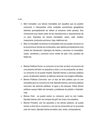 o no.
 Bien transable: Los bienes transables son aquellos que se pueden
comerciar o intercambiar entre unidades económicas geográficas
distintas (principalmente se refiere al comercio entre países). Son
mercancías que hacen parte de las importaciones o exportaciones de
un país. Ejemplos de bienes transables: autos, café, textiles,
maquinaria, productos químicos, trigo, teléfonos etc.
 Bien no transable: los bienes no transables solo se pueden consumir en
la economía en donde son producidos, esto debido principalmente a los
costos de transacción. Ejemplos de bienes y servicios no transables:
casas, carreteras y servicios como cortes de pelo, cine, partidos de
fútbol etc
 Bienes Públicos Puros: su consumo no es rival, es decir, el consumo de
una persona del bien no perjudica a otros y no es excluyente, es decir,
un consumo no se puede impedir. Ejemplo bienes y servicios públicos
puros: la televisión abierta, la defensa nacional y los fuegos artificiales.
 Bienes Públicos Comunes: son un tipo de bien público que no son
excluibles pero su consumo es rival. Ejemplo bienes y servicios públicos
comunes: las piscinas públicas, el agua y los parques. Estos bienes
públicos causan fallos de mercado y problemas de polizón o freerider:
más
 Bienes Club: se puede excluir su consumo, pero no son rivales.
Ejemplo bienes club: los campos de golf, los cines y los estadios.
 Bienes Privados: son los opuestos a los bienes públicos, se puede
excluir a otros de su consumo y una vez es consumido ya no se puede
usar de nuevo. Ejemplo bienes privados: pan, autos, computadoras.
 