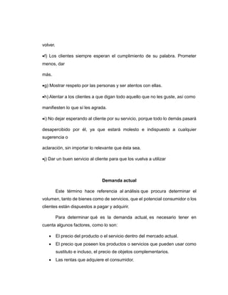 volver.
f) Los clientes siempre esperan el cumplimiento de su palabra. Prometer
menos, dar
más.
g) Mostrar respeto por las personas y ser atentos con ellas.
h) Alentar a los clientes a que digan todo aquello que no les guste, así como
manifiesten lo que sí les agrada.
i) No dejar esperando al cliente por su servicio, porque todo lo demás pasará
desapercibido por él, ya que estará molesto e indispuesto a cualquier
sugerencia o
aclaración, sin importar lo relevante que ésta sea.
j) Dar un buen servicio al cliente para que los vuelva a utilizar
Demanda actual
Este término hace referencia al análisis que procura determinar el
volumen, tanto de bienes como de servicios, que el potencial consumidor o los
clientes están dispuestos a pagar y adquirir.
Para determinar qué es la demanda actual, es necesario tener en
cuenta algunos factores, como lo son:
 El precio del producto o el servicio dentro del mercado actual.
 El precio que poseen los productos o servicios que pueden usar como
sustituto e incluso, el precio de objetos complementarios.
 Las rentas que adquiere el consumidor.
 