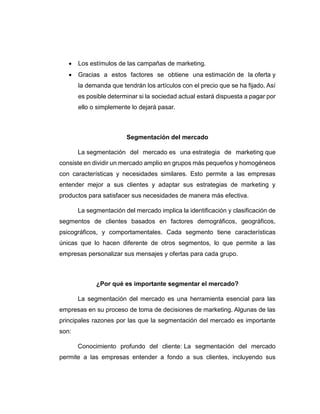  Los estímulos de las campañas de marketing.
 Gracias a estos factores se obtiene una estimación de la oferta y
la demanda que tendrán los artículos con el precio que se ha fijado. Así
es posible determinar si la sociedad actual estará dispuesta a pagar por
ello o simplemente lo dejará pasar.
Segmentación del mercado
La segmentación del mercado es una estrategia de marketing que
consiste en dividir un mercado amplio en grupos más pequeños y homogéneos
con características y necesidades similares. Esto permite a las empresas
entender mejor a sus clientes y adaptar sus estrategias de marketing y
productos para satisfacer sus necesidades de manera más efectiva.
La segmentación del mercado implica la identificación y clasificación de
segmentos de clientes basados en factores demográficos, geográficos,
psicográficos, y comportamentales. Cada segmento tiene características
únicas que lo hacen diferente de otros segmentos, lo que permite a las
empresas personalizar sus mensajes y ofertas para cada grupo.
¿Por qué es importante segmentar el mercado?
La segmentación del mercado es una herramienta esencial para las
empresas en su proceso de toma de decisiones de marketing. Algunas de las
principales razones por las que la segmentación del mercado es importante
son:
Conocimiento profundo del cliente: La segmentación del mercado
permite a las empresas entender a fondo a sus clientes, incluyendo sus
 