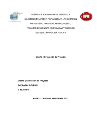 REPÚBLICA BOLIVARIANA DE VENEZUELA
MINISTERIO DEL PODER POPULAR PARA LA EDUCACION
UNIVERSIDAD PANAMERICANA DEL PUERTO
FACULTAD DE CIENCIAS ECONÓMICAS Y SOCIALES
ESCUELA CONTADURIA PUBLICA
Diseño y Evaluación de Proyecto
Diseño y Evaluación de Proyecto
SATIZABAL GÉNESIS
V-19.269.816
PUERTO CABELLO, NOVIEMBRE 2023
 