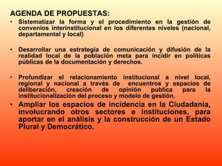 AGENDA DE PROPUESTAS: Sistematizar la forma y el procedimiento en la gestión de convenios interinstitucional en los diferentes niveles (nacional, departamental y local) Desarrollar una estrategia de comunicación y difusión de la realidad local de la población meta para incidir en políticas públicas de la documentación y derechos. Profundizar el relacionamiento institucional a nivel local, regional y nacional a través de  encuentros y espacios de deliberación, creación de opinión publica para la institucionalización del proceso y modelo de gestión. Ampliar los espacios de incidencia en la Ciudadanía, involucrando otros sectores e instituciones, para aportar en el análisis y la construcción de un Estado Plural y Democrático. 