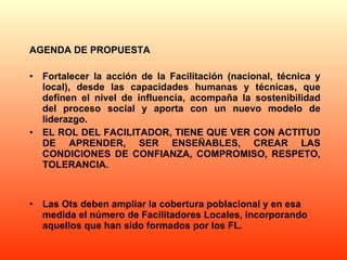 AGENDA DE PROPUESTA Fortalecer la acción de la Facilitación (nacional, técnica y local), desde las capacidades humanas y técnicas, que definen el nivel de influencia, acompaña la sostenibilidad del proceso social y aporta con un nuevo modelo de liderazgo. EL ROL DEL FACILITADOR, TIENE QUE VER CON ACTITUD DE APRENDER, SER ENSEÑABLES, CREAR LAS CONDICIONES DE CONFIANZA, COMPROMISO, RESPETO, TOLERANCIA. Las Ots deben ampliar la cobertura poblacional y en esa medida el número de Facilitadores Locales, incorporando aquellos que han sido formados por los FL. 