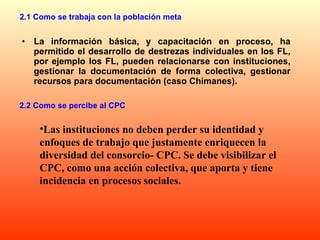 2.1 Como se trabaja con la población meta La información básica, y capacitación en proceso, ha permitido el desarrollo de destrezas individuales en los FL, por ejemplo los FL, pueden relacionarse con instituciones, gestionar la documentación de forma colectiva, gestionar recursos para documentación (caso Chimanes).  Las instituciones no deben perder su identidad y enfoques de trabajo que justamente enriquecen la diversidad del consorcio- CPC. Se debe visibilizar el CPC, como una acción colectiva, que aporta y tiene incidencia en procesos sociales. 2.2 Como se percibe al CPC  