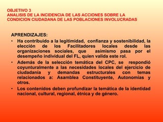 OBJETIVO 3 ANALISIS DE LA INCIDENCIA DE LAS ACCIONES SOBRE LA CONDICION CIUDADANA DE LAS POBLACIONES INVOLUCRADAS APRENDIZAJES: Ha contribuido a la legitimidad,  confianza y sostenibilidad, la elección de los Facilitadores locales desde las organizaciones sociales, que  asimismo pasa por el desempeño individual del FL, quien valida este rol. Además de la selección temática del CPC, se  respondió coyunturalmente a las necesidades locales del ejercicio de ciudadanía y demandas estructurales con temas relacionados a: Asamblea Constituyente, Autonomías y otros.  Los contenidos deben profundizar la temática de la identidad nacional, cultural, regional, étnica y de género. 