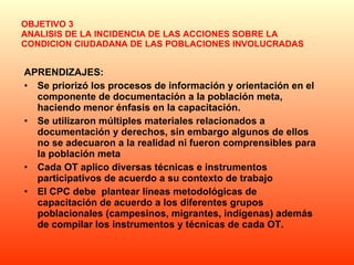 OBJETIVO 3 ANALISIS DE LA INCIDENCIA DE LAS ACCIONES SOBRE LA CONDICION CIUDADANA DE LAS POBLACIONES INVOLUCRADAS APRENDIZAJES: Se priorizó los procesos de información y orientación en el  componente de documentación a la población meta, haciendo menor énfasis en la capacitación.  Se utilizaron múltiples materiales relacionados a documentación y derechos, sin embargo algunos de ellos no se adecuaron a la realidad ni fueron comprensibles para la población meta  Cada OT aplico diversas técnicas e instrumentos participativos de acuerdo a su contexto de trabajo  El CPC debe  plantear líneas metodológicas de capacitación de acuerdo a los diferentes grupos poblacionales (campesinos, migrantes, indígenas) además de compilar los instrumentos y técnicas de cada OT. 