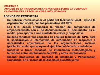 OBJETIVO 3 ANALISIS DE LA INCIDENCIA DE LAS ACCIONES SOBRE LA CONDICION CIUDADANA DE LAS POBLACIONES INVOLUCRADAS AGENDA DE PROPUESTA Se debería interrelacionar el perfil del facilitador local,  desde la organización social, con los parámetros del CPC  Las OTs, deben profundizar la relación del componente de empoderamiento con el de documentación. El documento, es el medio, para aportar a una ciudadanía crítica y propositiva.  Se debe fortalecer los espacios de análisis temático del CPC, para la socialización e intercambio de información en respuesta a necesidades coyunturales de las organizaciones sociales (población meta) que apoyen el ejercicio del derecho ciudadano. Rescatar o Crear espacios de intercambio metodológicos y temáticos entre instituciones del CPC, y otras instituciones Diseñar propuestas del Derecho de Identidad y Participación Ciudadana, en el marco de la Asamblea Constituyente. 